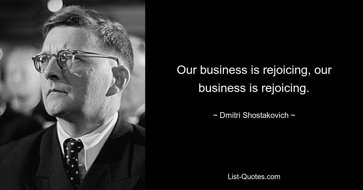 Our business is rejoicing, our business is rejoicing. — © Dmitri Shostakovich