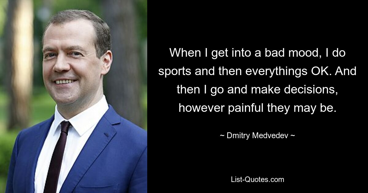 When I get into a bad mood, I do sports and then everythings OK. And then I go and make decisions, however painful they may be. — © Dmitry Medvedev