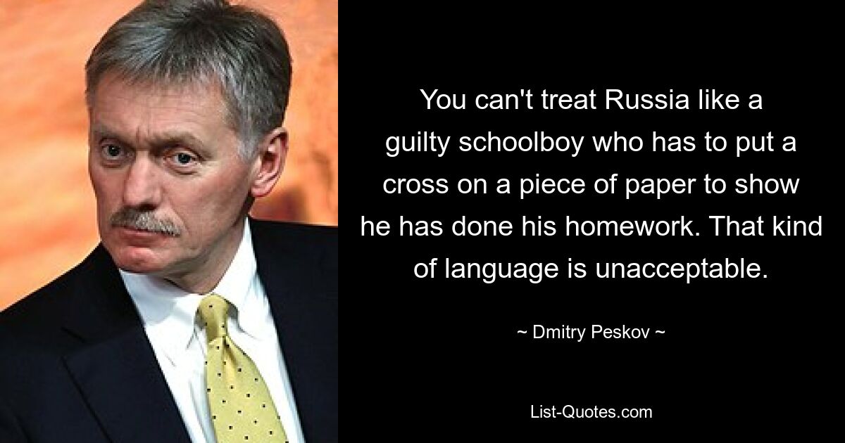 You can't treat Russia like a guilty schoolboy who has to put a cross on a piece of paper to show he has done his homework. That kind of language is unacceptable. — © Dmitry Peskov