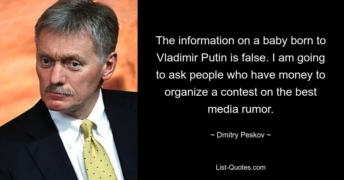 The information on a baby born to Vladimir Putin is false. I am going to ask people who have money to organize a contest on the best media rumor. — © Dmitry Peskov