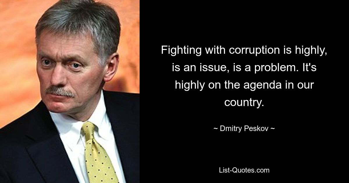 Fighting with corruption is highly, is an issue, is a problem. It's highly on the agenda in our country. — © Dmitry Peskov