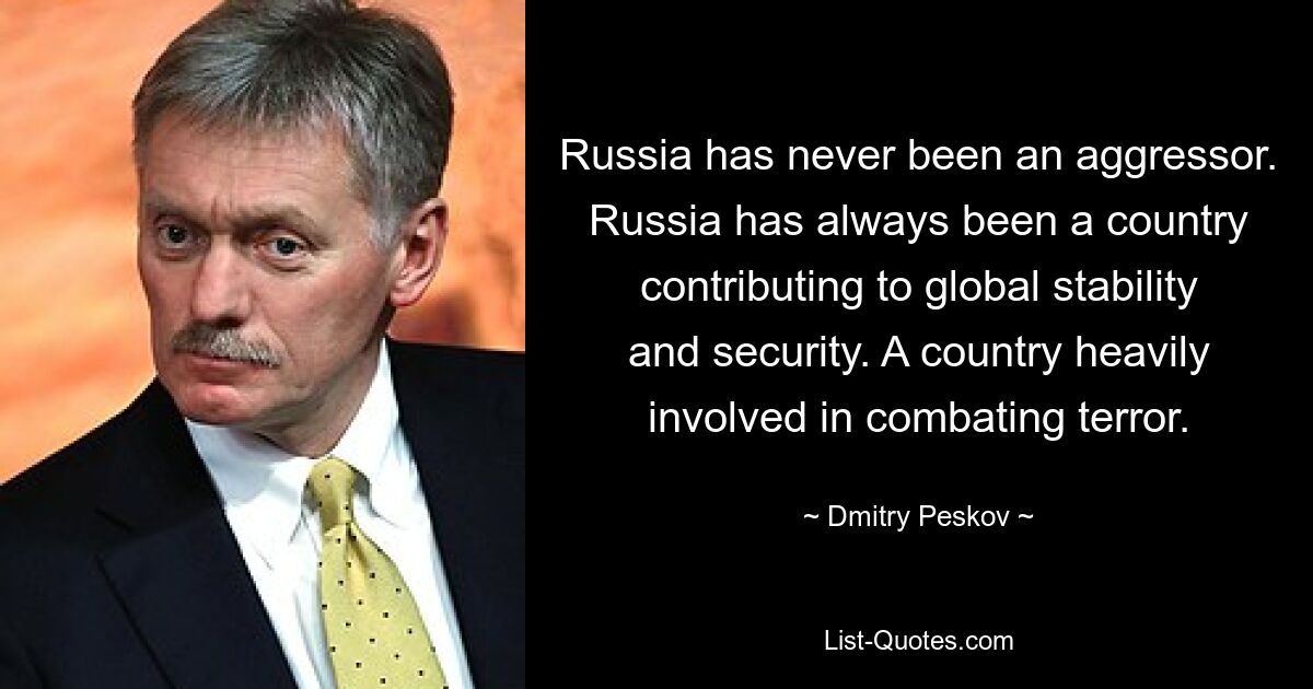 Russia has never been an aggressor. Russia has always been a country contributing to global stability and security. A country heavily involved in combating terror. — © Dmitry Peskov