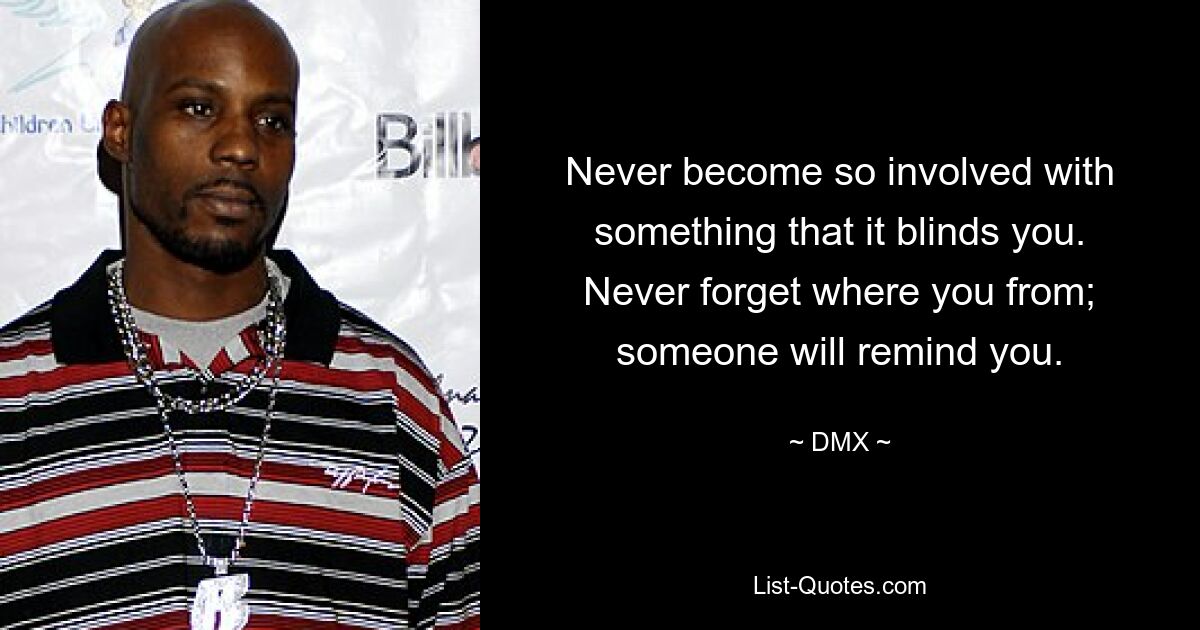 Never become so involved with something that it blinds you.
Never forget where you from; someone will remind you. — © DMX