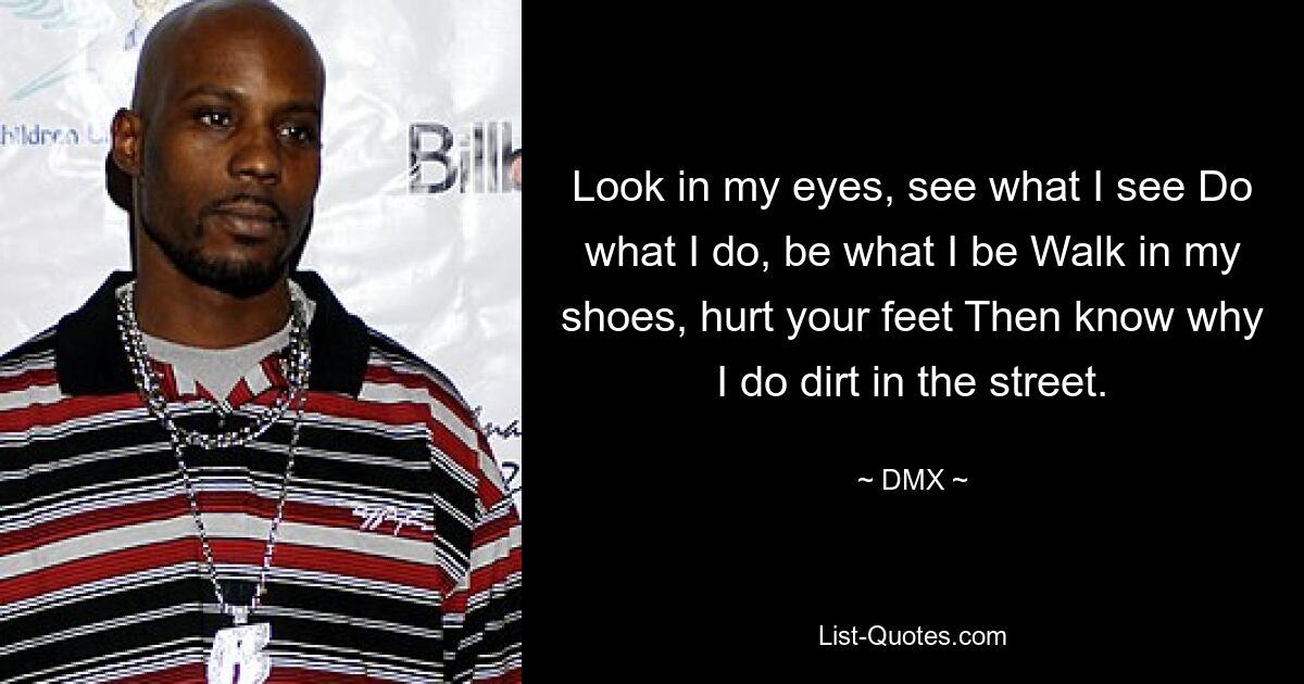 Look in my eyes, see what I see Do what I do, be what I be Walk in my shoes, hurt your feet Then know why I do dirt in the street. — © DMX