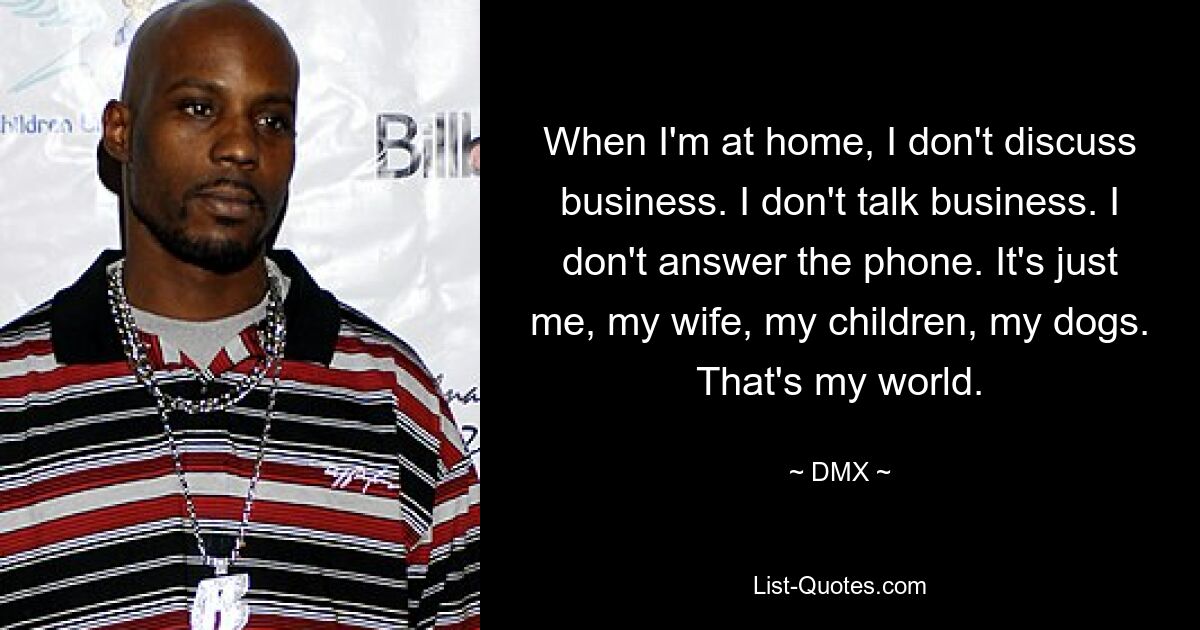 When I'm at home, I don't discuss business. I don't talk business. I don't answer the phone. It's just me, my wife, my children, my dogs. That's my world. — © DMX