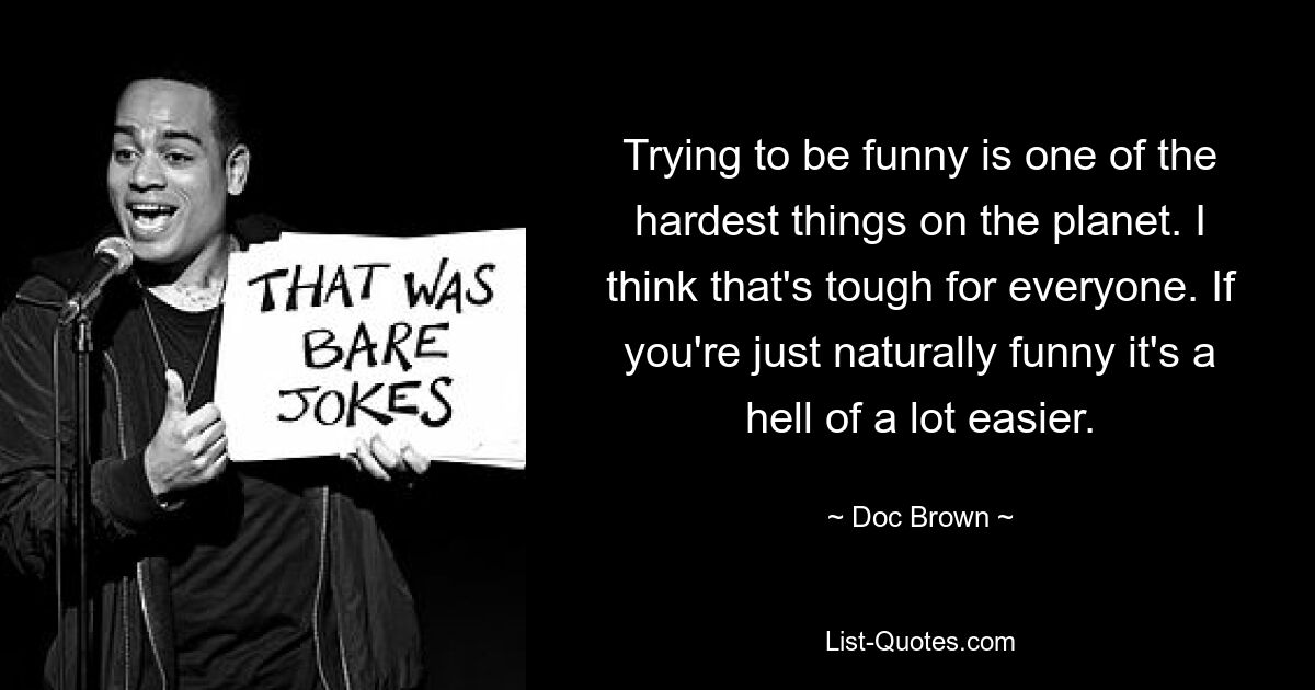 Trying to be funny is one of the hardest things on the planet. I think that's tough for everyone. If you're just naturally funny it's a hell of a lot easier. — © Doc Brown