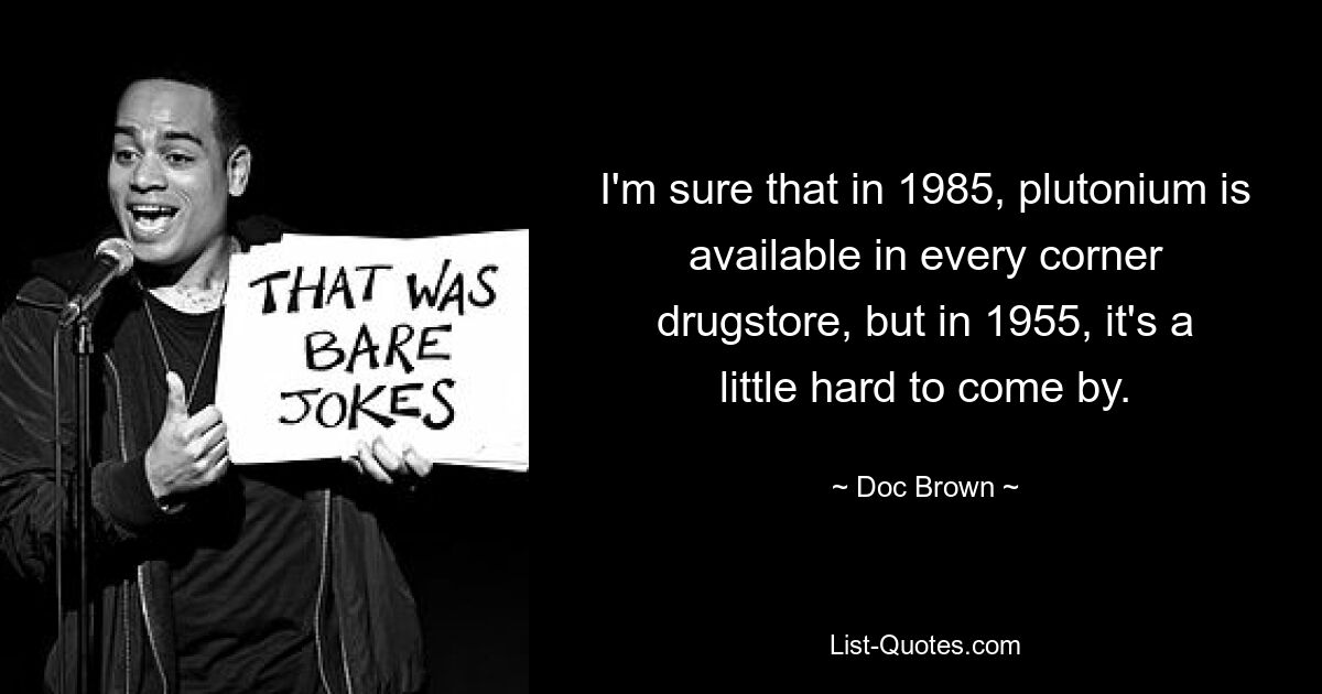 I'm sure that in 1985, plutonium is available in every corner drugstore, but in 1955, it's a little hard to come by. — © Doc Brown