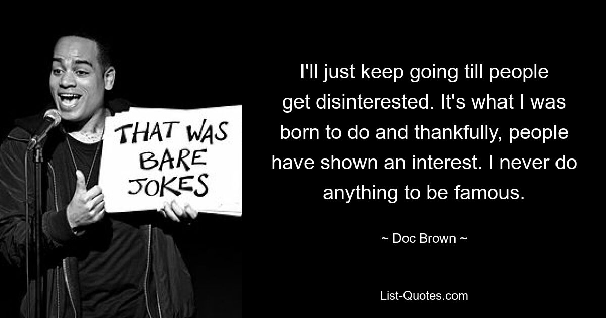 I'll just keep going till people get disinterested. It's what I was born to do and thankfully, people have shown an interest. I never do anything to be famous. — © Doc Brown