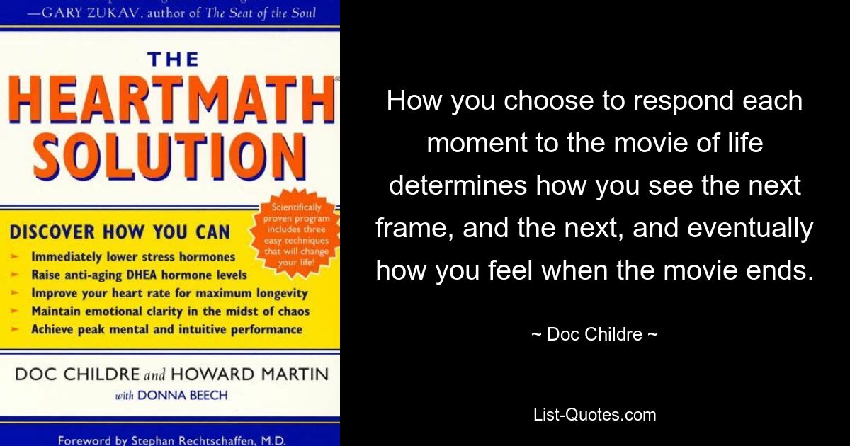 How you choose to respond each moment to the movie of life determines how you see the next frame, and the next, and eventually how you feel when the movie ends. — © Doc Childre