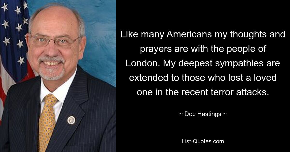 Like many Americans my thoughts and prayers are with the people of London. My deepest sympathies are extended to those who lost a loved one in the recent terror attacks. — © Doc Hastings