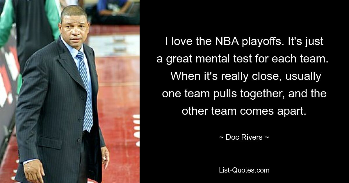 I love the NBA playoffs. It's just a great mental test for each team. 
 When it's really close, usually one team pulls together, and the other team comes apart. — © Doc Rivers