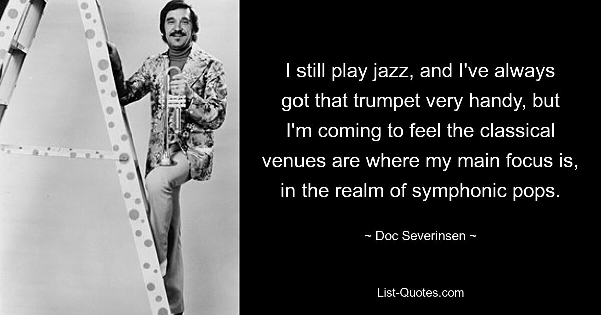 I still play jazz, and I've always got that trumpet very handy, but I'm coming to feel the classical venues are where my main focus is, in the realm of symphonic pops. — © Doc Severinsen