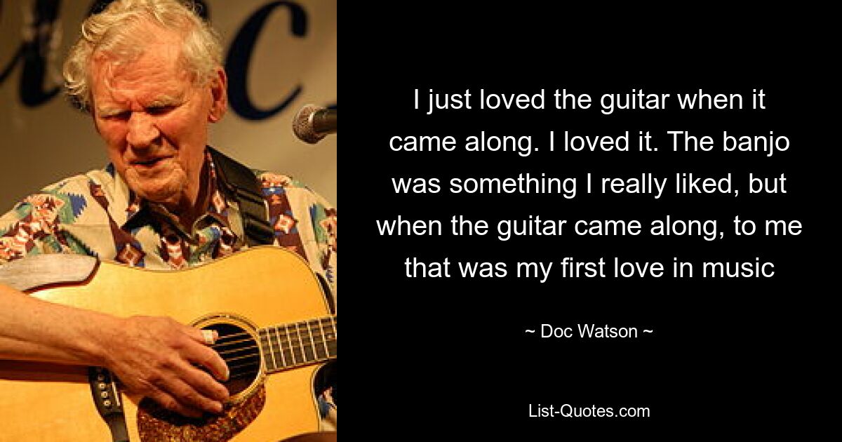 I just loved the guitar when it came along. I loved it. The banjo was something I really liked, but when the guitar came along, to me that was my first love in music — © Doc Watson