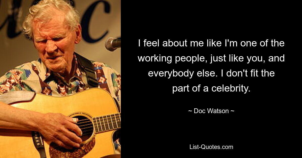 I feel about me like I'm one of the working people, just like you, and everybody else. I don't fit the part of a celebrity. — © Doc Watson