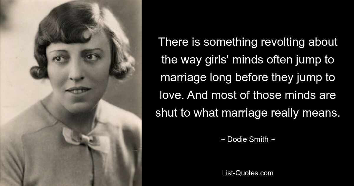 There is something revolting about the way girls' minds often jump to marriage long before they jump to love. And most of those minds are shut to what marriage really means. — © Dodie Smith