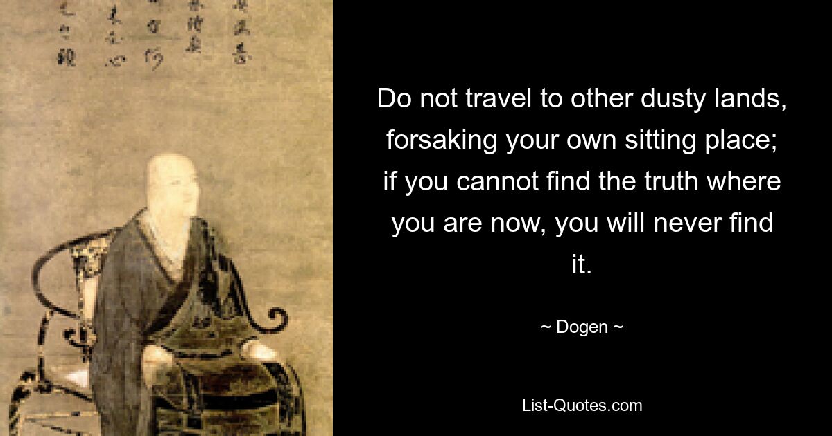 Do not travel to other dusty lands, forsaking your own sitting place; if you cannot find the truth where you are now, you will never find it. — © Dogen