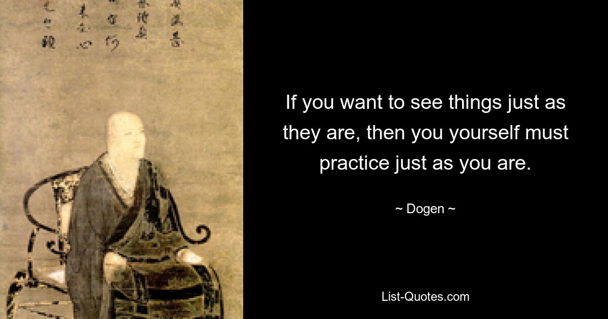 If you want to see things just as they are, then you yourself must practice just as you are. — © Dogen