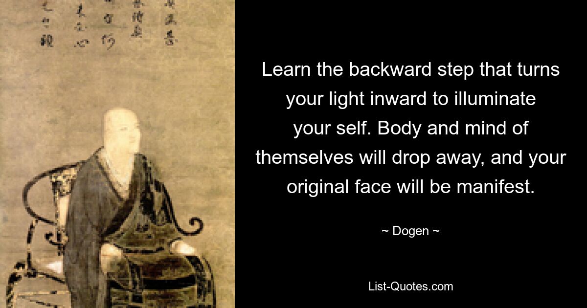 Learn the backward step that turns your light inward to illuminate your self. Body and mind of themselves will drop away, and your original face will be manifest. — © Dogen