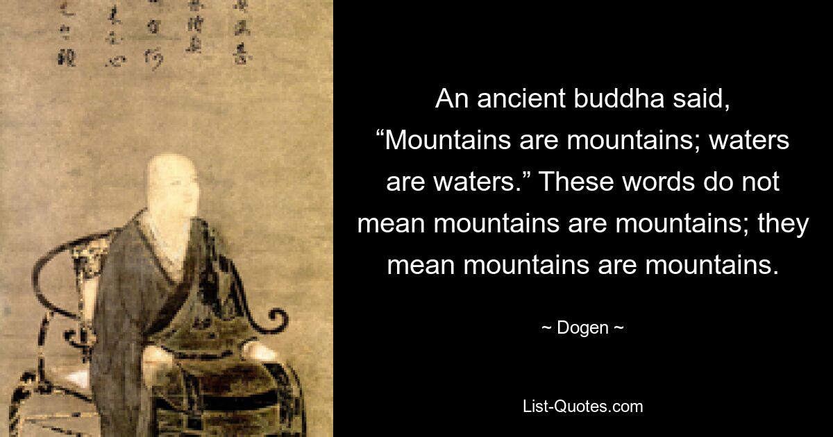 An ancient buddha said, “Mountains are mountains; waters are waters.” These words do not mean mountains are mountains; they mean mountains are mountains. — © Dogen