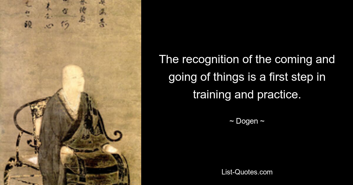 The recognition of the coming and going of things is a first step in training and practice. — © Dogen