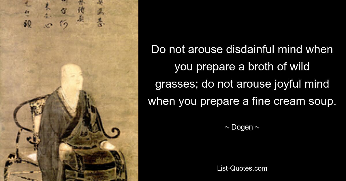 Do not arouse disdainful mind when you prepare a broth of wild grasses; do not arouse joyful mind when you prepare a fine cream soup. — © Dogen