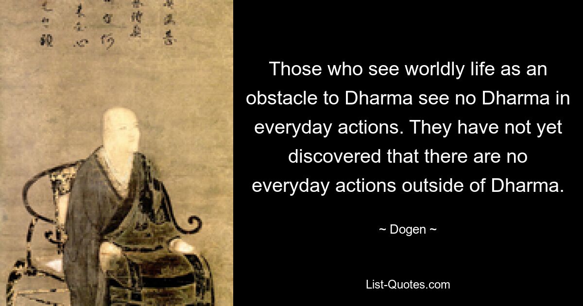 Those who see worldly life as an obstacle to Dharma see no Dharma in everyday actions. They have not yet discovered that there are no everyday actions outside of Dharma. — © Dogen