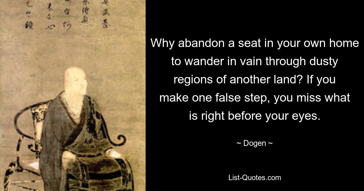 Why abandon a seat in your own home to wander in vain through dusty regions of another land? If you make one false step, you miss what is right before your eyes. — © Dogen