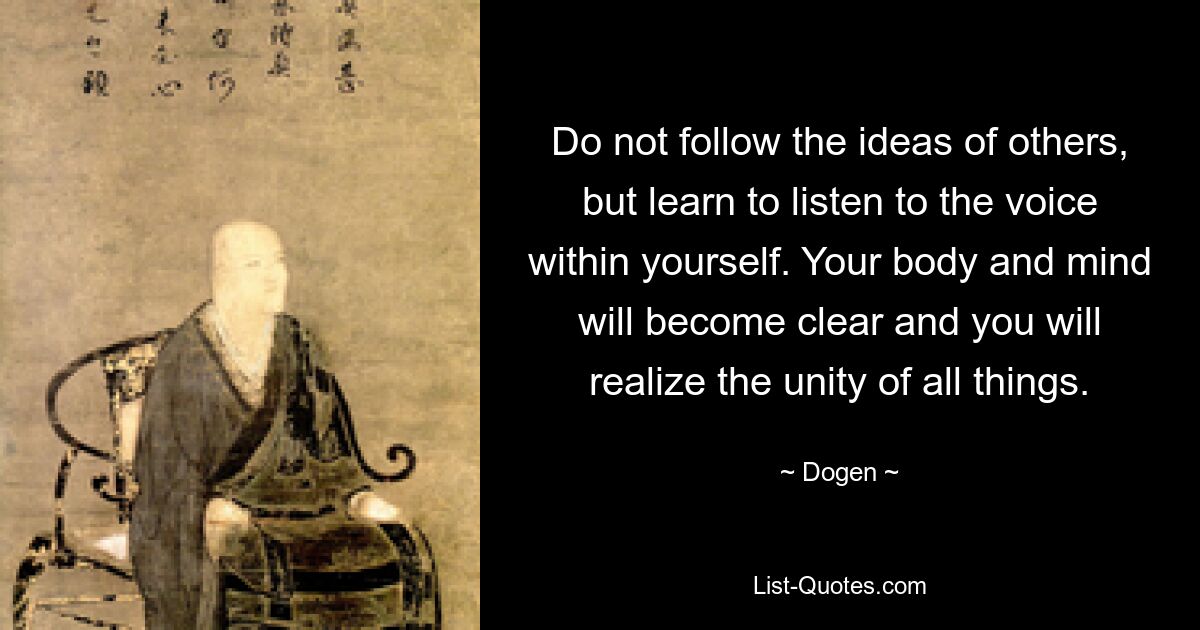 Do not follow the ideas of others, but learn to listen to the voice within yourself. Your body and mind will become clear and you will realize the unity of all things. — © Dogen