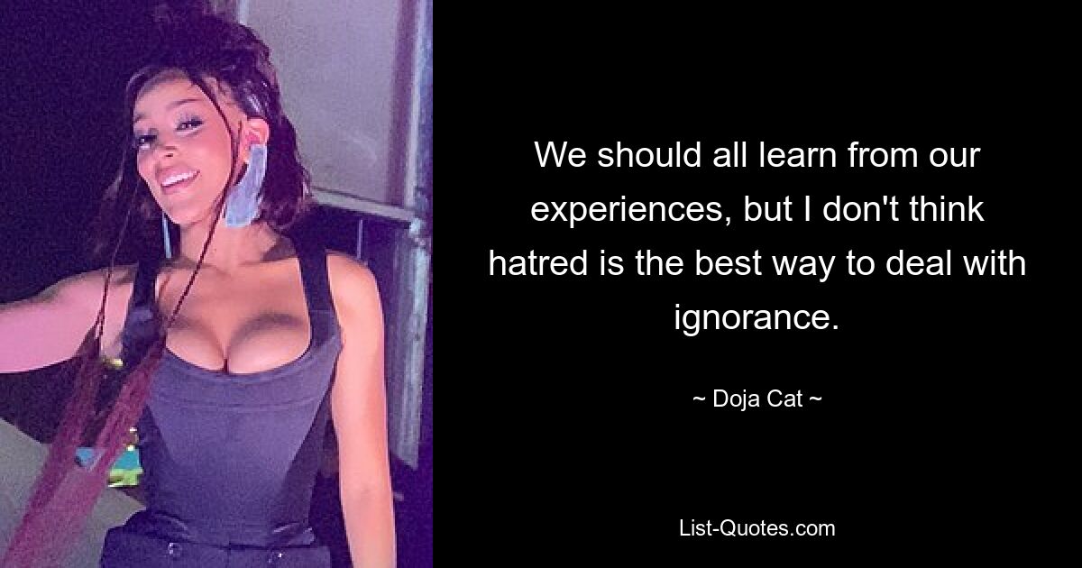 We should all learn from our experiences, but I don't think hatred is the best way to deal with ignorance. — © Doja Cat