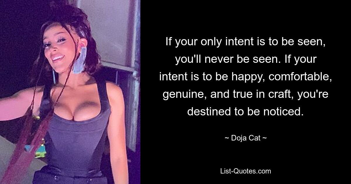 If your only intent is to be seen, you'll never be seen. If your intent is to be happy, comfortable, genuine, and true in craft, you're destined to be noticed. — © Doja Cat