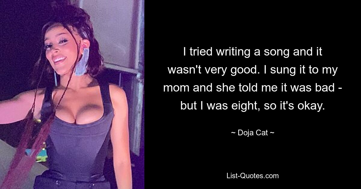 I tried writing a song and it wasn't very good. I sung it to my mom and she told me it was bad - but I was eight, so it's okay. — © Doja Cat