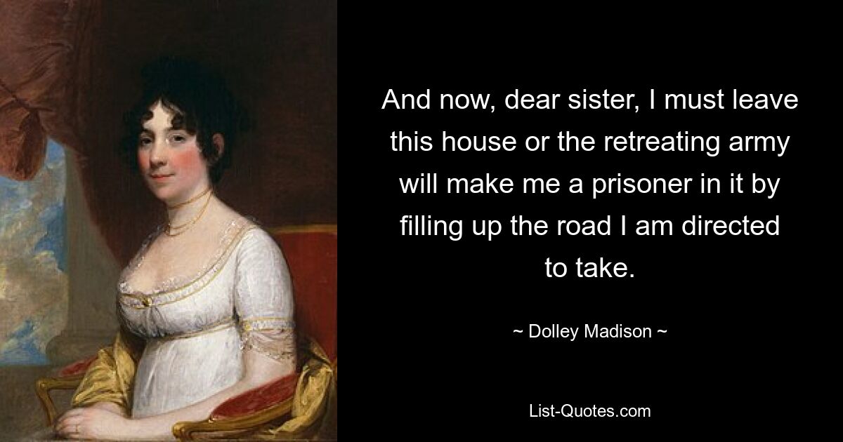 And now, dear sister, I must leave this house or the retreating army will make me a prisoner in it by filling up the road I am directed to take. — © Dolley Madison