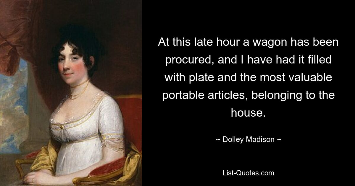 At this late hour a wagon has been procured, and I have had it filled with plate and the most valuable portable articles, belonging to the house. — © Dolley Madison