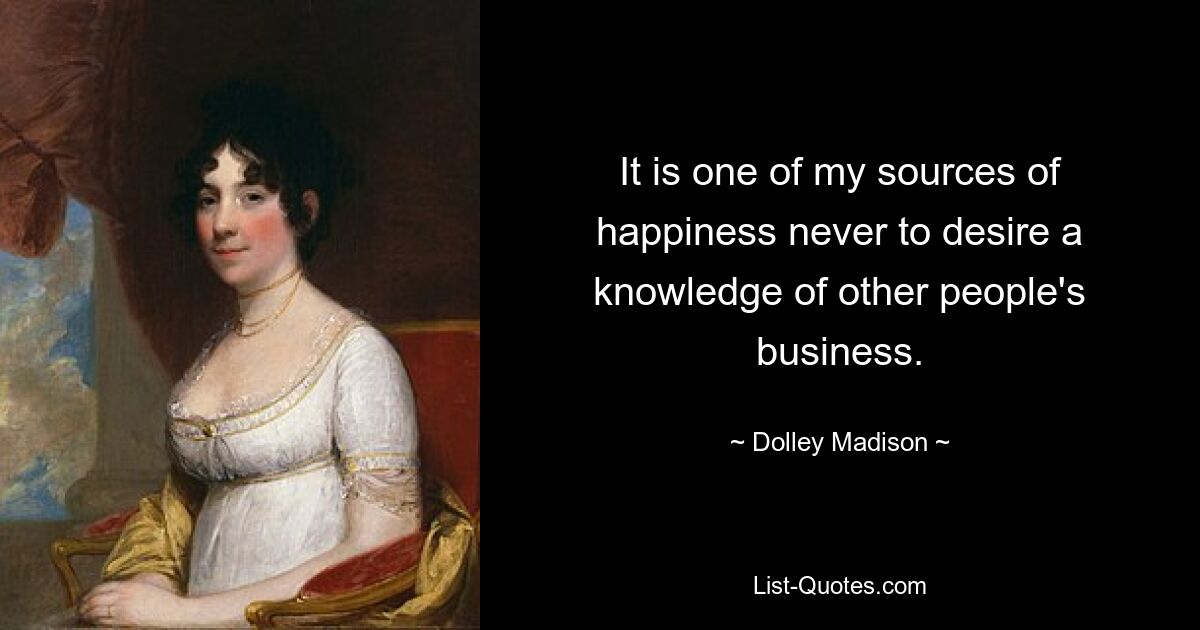 It is one of my sources of happiness never to desire a knowledge of other people's business. — © Dolley Madison