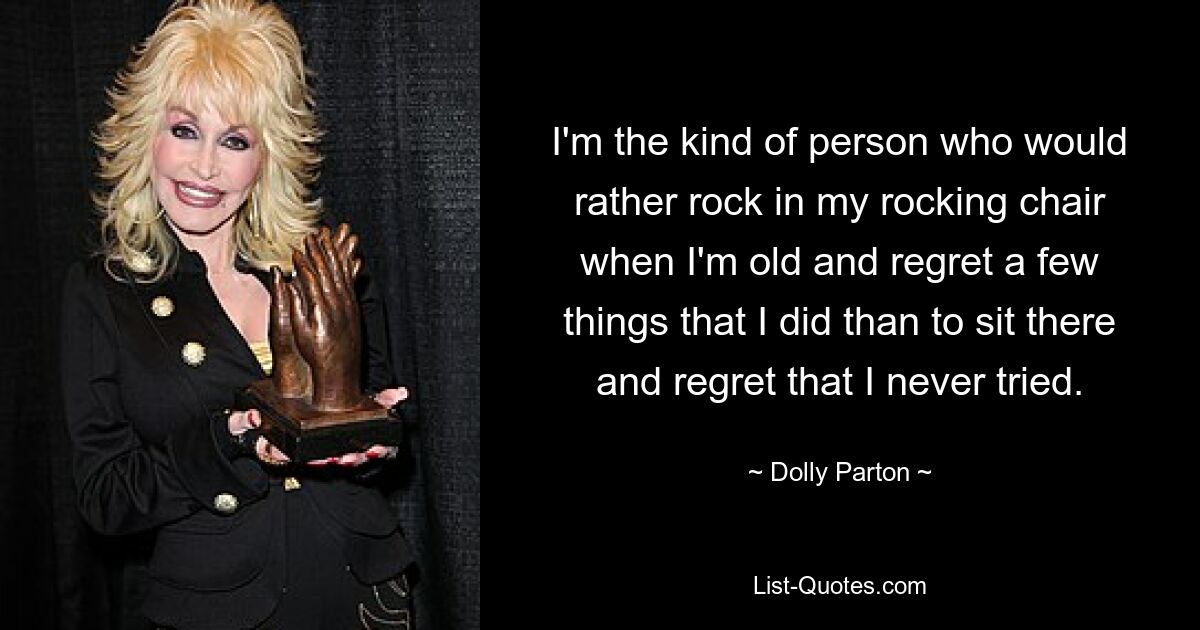 I'm the kind of person who would rather rock in my rocking chair when I'm old and regret a few things that I did than to sit there and regret that I never tried. — © Dolly Parton