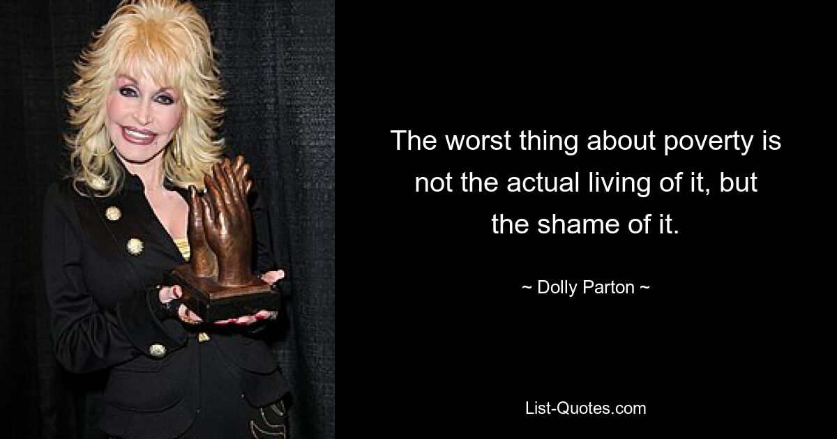 The worst thing about poverty is not the actual living of it, but the shame of it. — © Dolly Parton