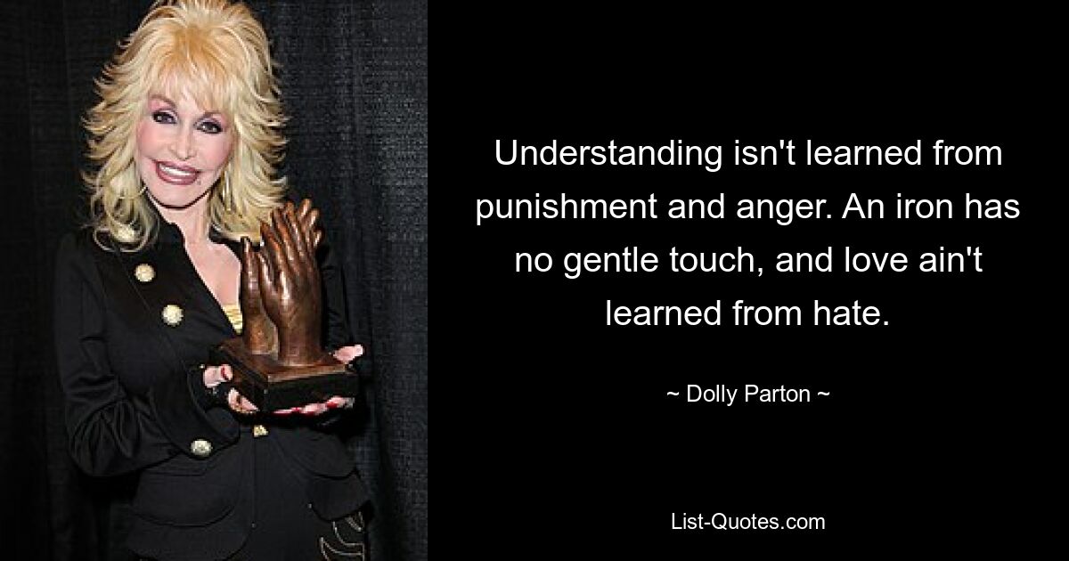 Understanding isn't learned from punishment and anger. An iron has no gentle touch, and love ain't learned from hate. — © Dolly Parton