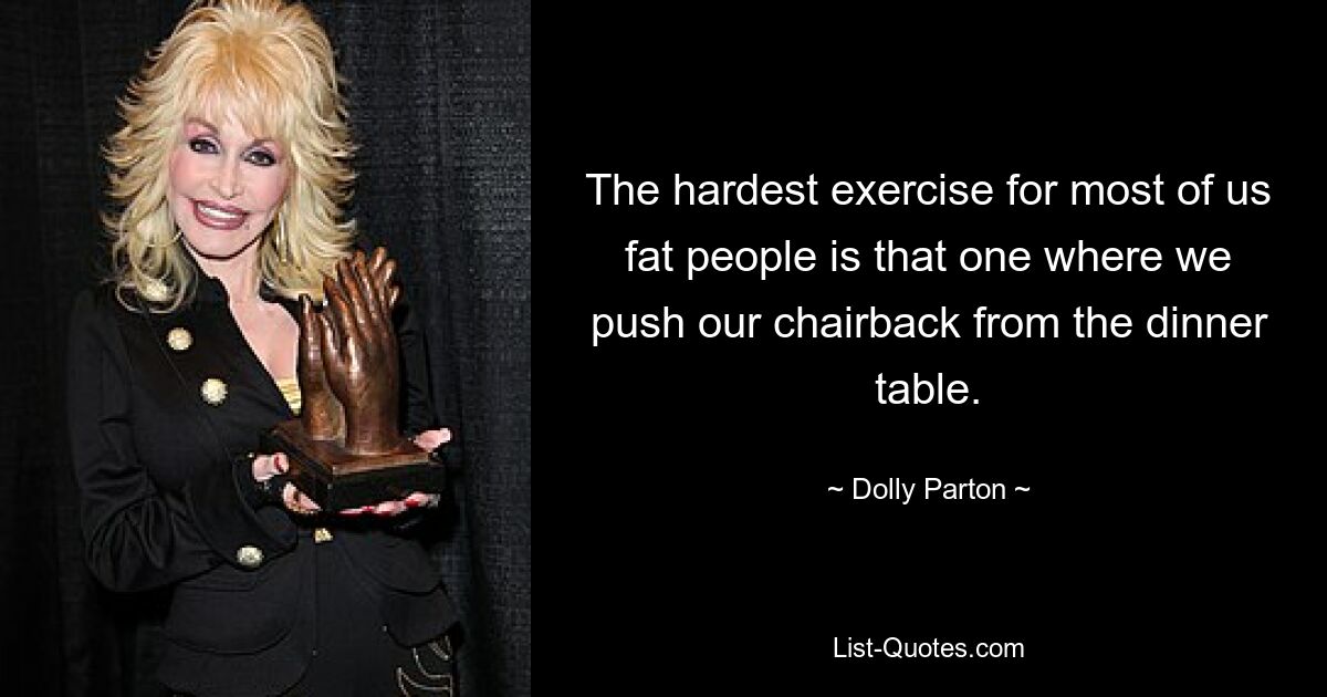 The hardest exercise for most of us fat people is that one where we push our chairback from the dinner table. — © Dolly Parton