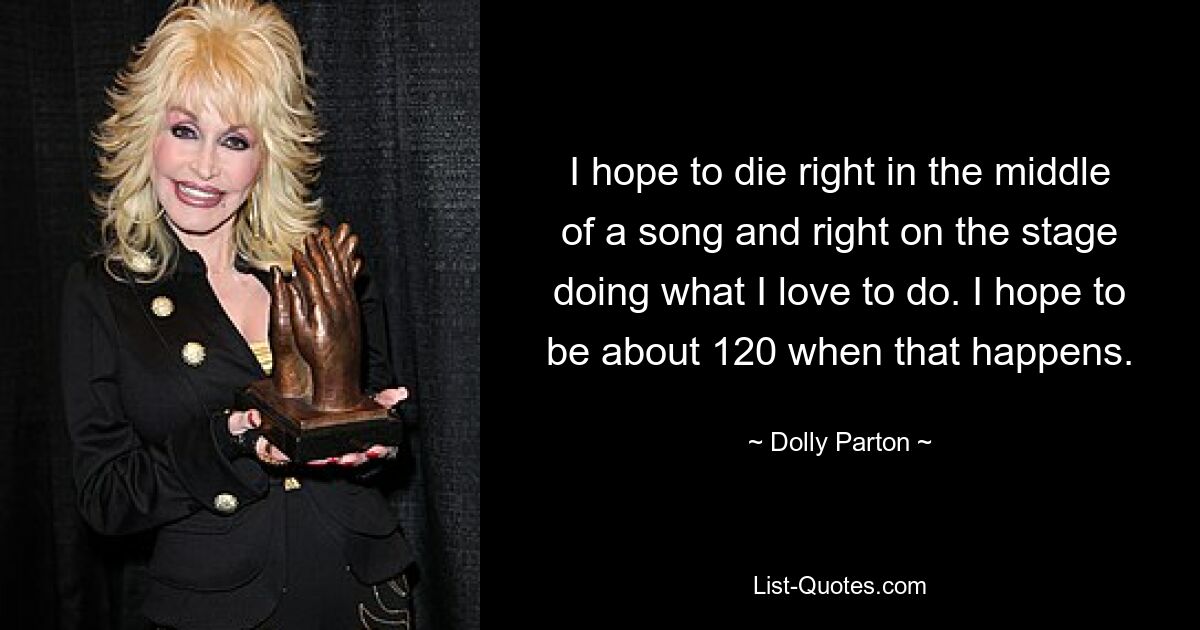 I hope to die right in the middle of a song and right on the stage doing what I love to do. I hope to be about 120 when that happens. — © Dolly Parton