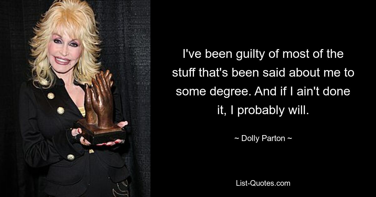 I've been guilty of most of the stuff that's been said about me to some degree. And if I ain't done it, I probably will. — © Dolly Parton