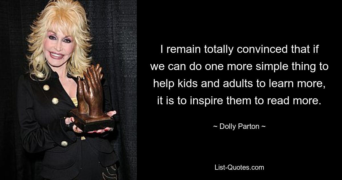 I remain totally convinced that if we can do one more simple thing to help kids and adults to learn more, it is to inspire them to read more. — © Dolly Parton