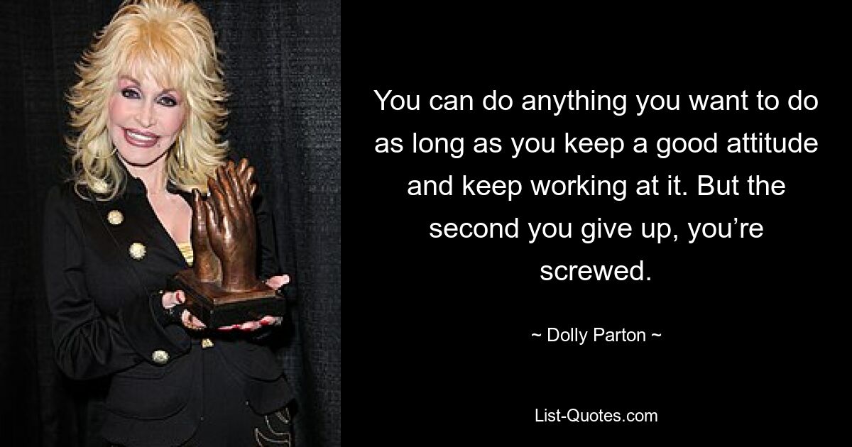 You can do anything you want to do as long as you keep a good attitude and keep working at it. But the second you give up, you’re screwed. — © Dolly Parton