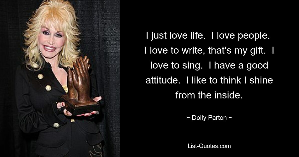 I just love life.  I love people.  I love to write, that's my gift.  I love to sing.  I have a good attitude.  I like to think I shine from the inside. — © Dolly Parton