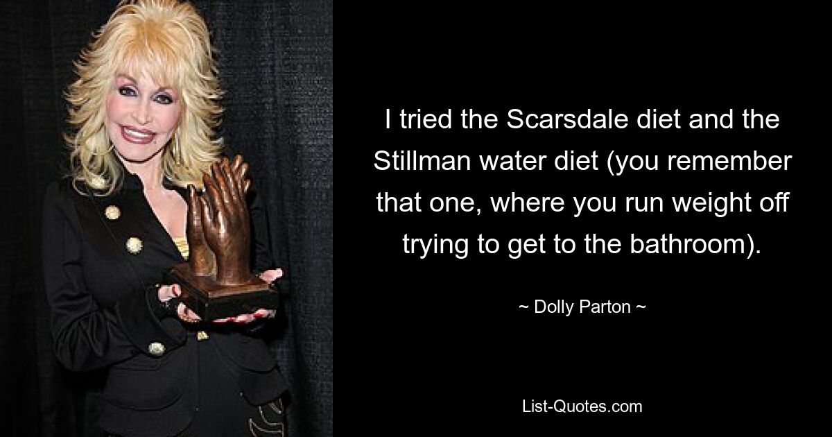 I tried the Scarsdale diet and the Stillman water diet (you remember that one, where you run weight off trying to get to the bathroom). — © Dolly Parton