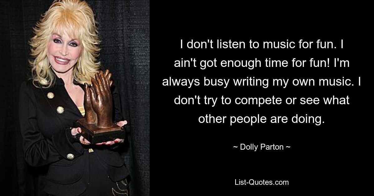 I don't listen to music for fun. I ain't got enough time for fun! I'm always busy writing my own music. I don't try to compete or see what other people are doing. — © Dolly Parton