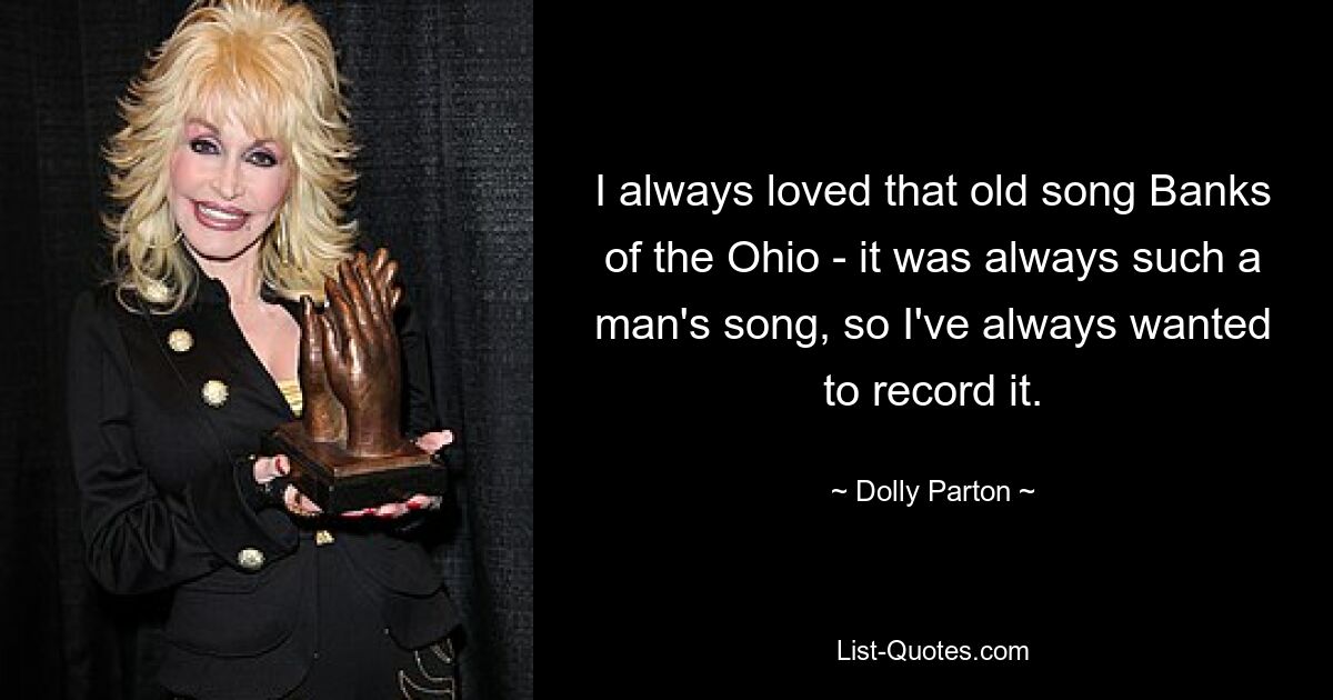 I always loved that old song Banks of the Ohio - it was always such a man's song, so I've always wanted to record it. — © Dolly Parton