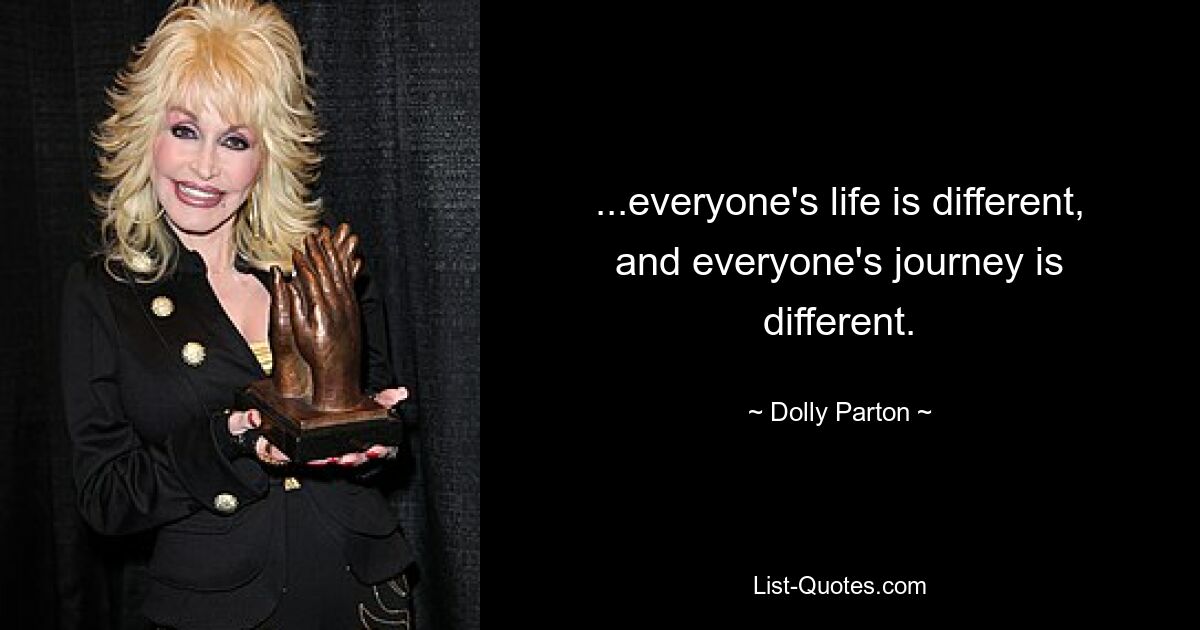 ...everyone's life is different, and everyone's journey is different. — © Dolly Parton