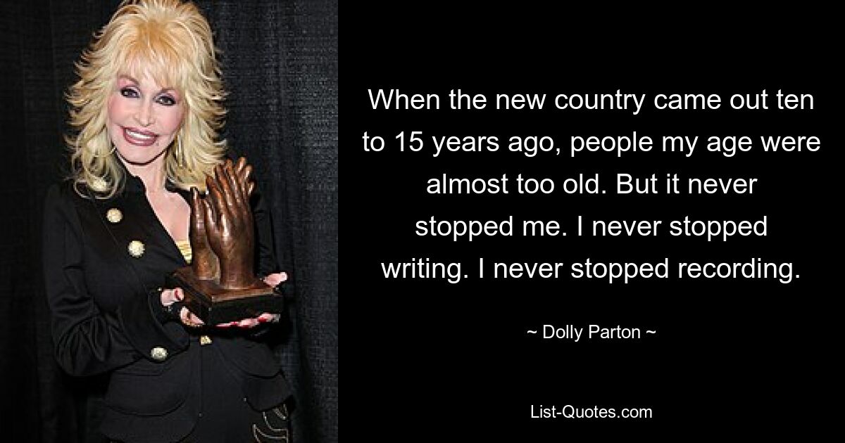 When the new country came out ten to 15 years ago, people my age were almost too old. But it never stopped me. I never stopped writing. I never stopped recording. — © Dolly Parton