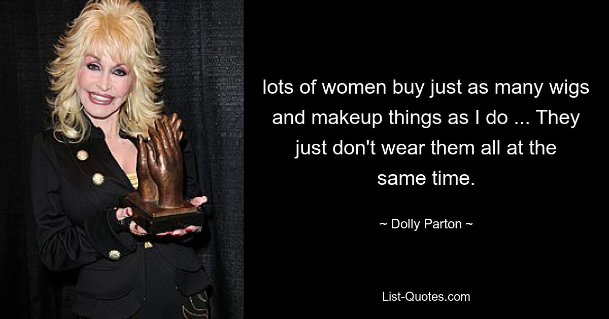 lots of women buy just as many wigs and makeup things as I do ... They just don't wear them all at the same time. — © Dolly Parton