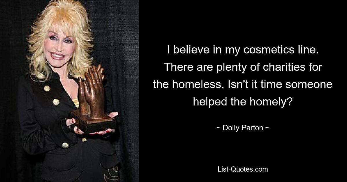 I believe in my cosmetics line. There are plenty of charities for the homeless. Isn't it time someone helped the homely? — © Dolly Parton